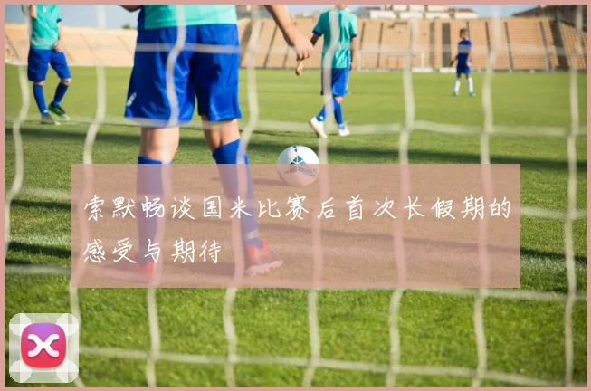 索默畅谈国米比赛后首次长假期的感受与期待
