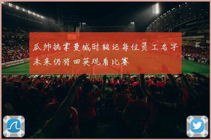 瓜帅执掌曼城时铭记每位员工名字未来仍将回英观看比赛