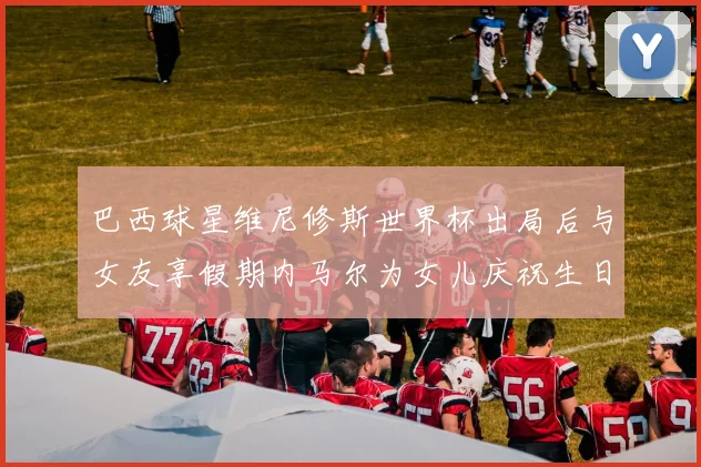 巴西球星维尼修斯世界杯出局后与女友享假期内马尔为女儿庆祝生日