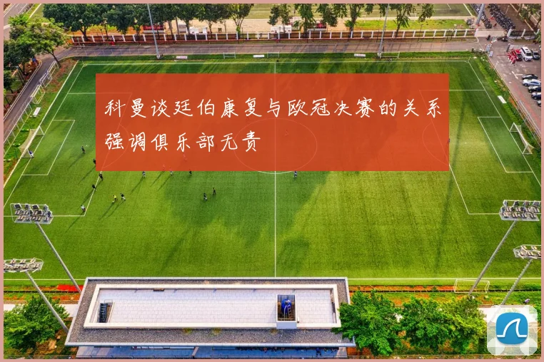 科曼谈廷伯康复与欧冠决赛的关系强调俱乐部无责