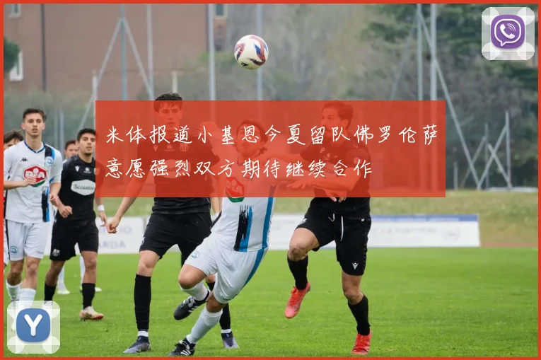 米体报道小基恩今夏留队佛罗伦萨意愿强烈双方期待继续合作