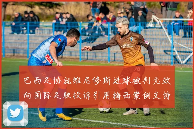 巴西足协就维尼修斯进球被判无效向国际足联投诉引用梅西案例支持
