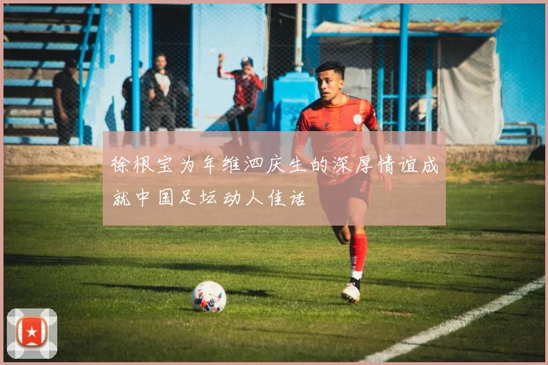 徐根宝为年维泗庆生的深厚情谊成就中国足坛动人佳话