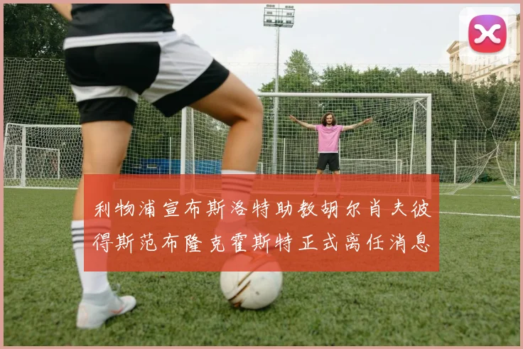 利物浦宣布斯洛特助教胡尔肖夫彼得斯范布隆克霍斯特正式离任消息