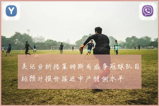 美记分析格莱姆斯或成争冠球队目标预计报价接近中产特例水平