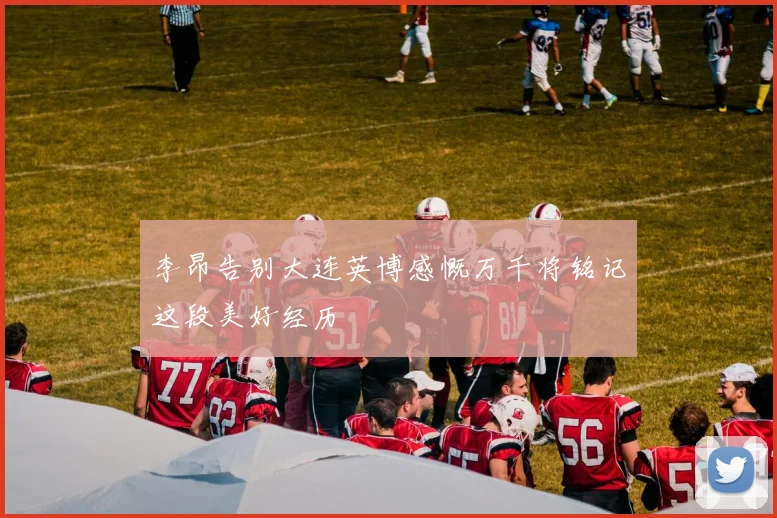 李昂告别大连英博感慨万千将铭记这段美好经历