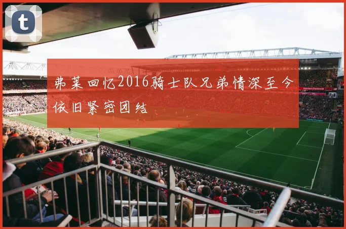 弗莱回忆2016骑士队兄弟情深至今依旧紧密团结