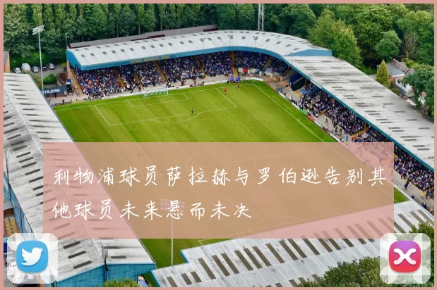 利物浦球员萨拉赫与罗伯逊告别其他球员未来悬而未决