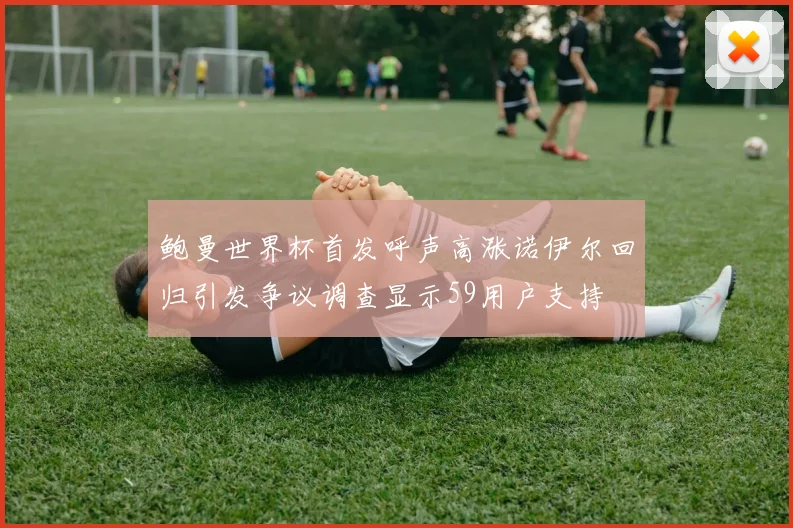 鲍曼世界杯首发呼声高涨诺伊尔回归引发争议调查显示59用户支持